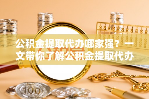 阜平公积金提取代办哪家强？一文带你了解公积金提取代办机构排名及相关知识