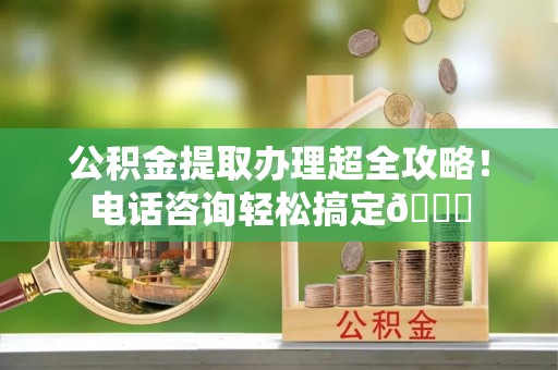 阜平公积金提取办理超全攻略！电话咨询轻松搞定😎