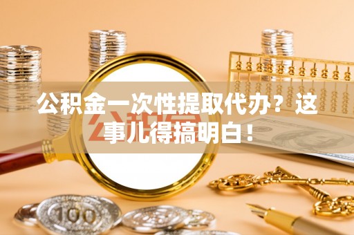 阜平公积金一次性提取代办？这事儿得搞明白！
