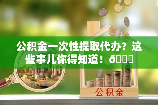 阜平公积金一次性提取代办？这些事儿你得知道！😎