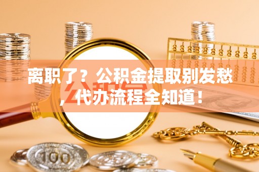阜平离职了？公积金提取别发愁，代办流程全知道！