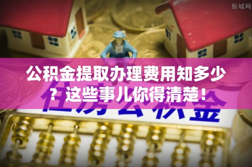 阜平公积金提取办理费用知多少？这些事儿你得清楚！