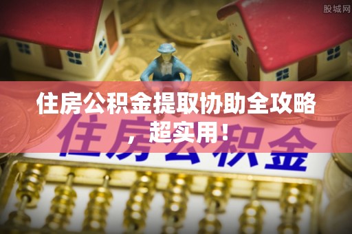 阜平住房公积金提取协助全攻略，超实用！