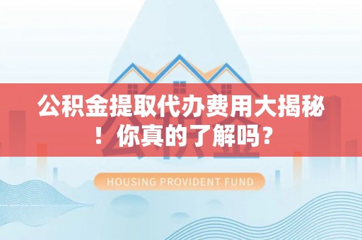 阜平公积金提取代办费用大揭秘！你真的了解吗？