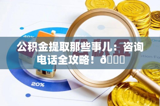 阜平公积金提取那些事儿：咨询电话全攻略！😎