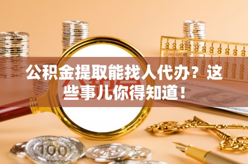 阜平公积金提取能找人代办？这些事儿你得知道！