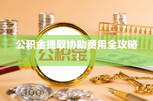 阜平公积金提取协助费用全攻略！