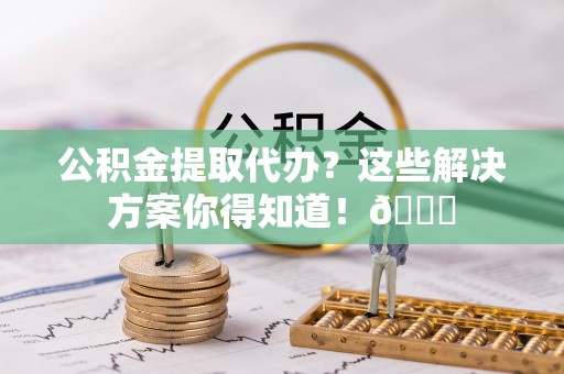 阜平公积金提取代办？这些解决方案你得知道！😎