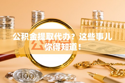 阜平公积金提取代办？这些事儿你得知道！