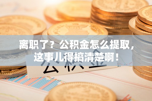 阜平离职了？公积金怎么提取，这事儿得搞清楚啊！