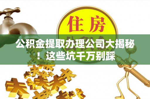 阜平公积金提取办理公司大揭秘！这些坑千万别踩