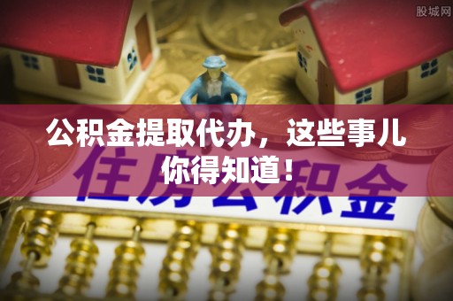 阜平公积金提取代办，这些事儿你得知道！