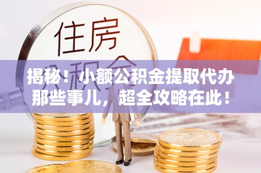 阜平揭秘！小额公积金提取代办那些事儿，超全攻略在此！