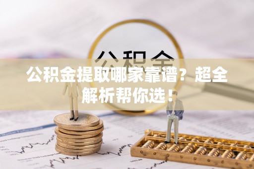 阜平公积金提取哪家靠谱？超全解析帮你选！