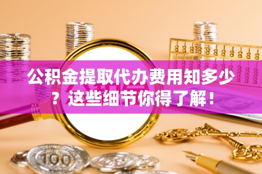 阜平公积金提取代办费用知多少？这些细节你得了解！