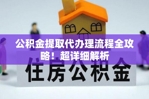 阜平公积金提取代办理流程全攻略！超详细解析