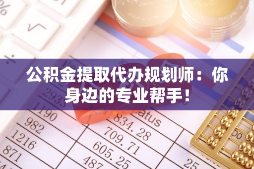 阜平公积金提取代办规划师：你身边的专业帮手！