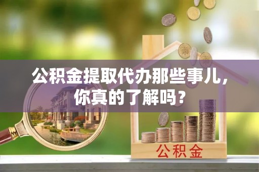 阜平公积金提取代办那些事儿，你真的了解吗？