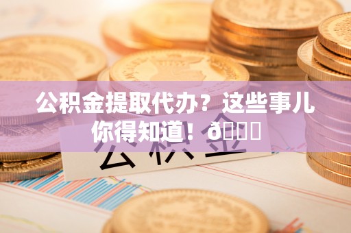 阜平公积金提取代办？这些事儿你得知道！😎