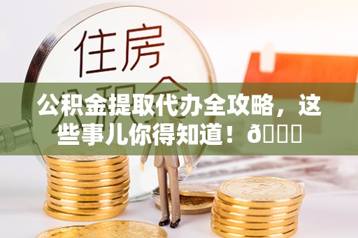 阜平公积金提取代办全攻略，这些事儿你得知道！😎