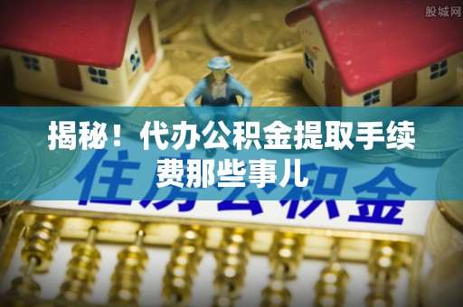阜平揭秘！代办公积金提取手续费那些事儿