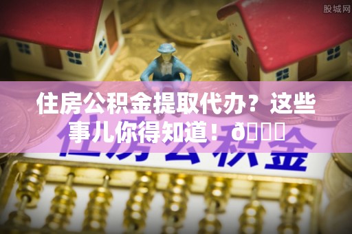 阜平住房公积金提取代办？这些事儿你得知道！😎