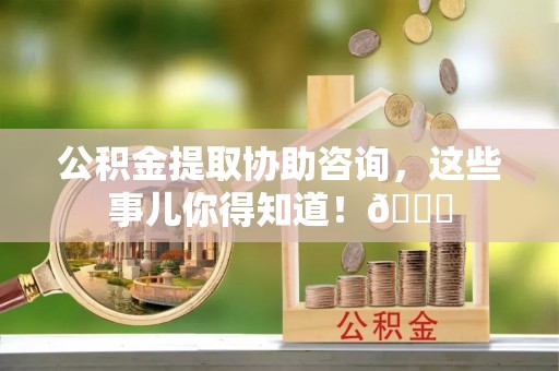 阜平公积金提取协助咨询，这些事儿你得知道！😎