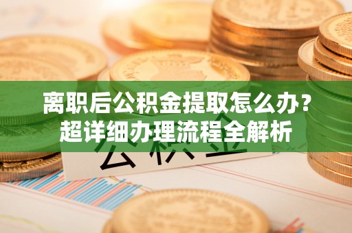 阜平离职后公积金提取怎么办？超详细办理流程全解析