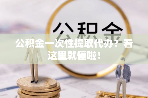 阜平公积金一次性提取代办？看这里就懂啦！
