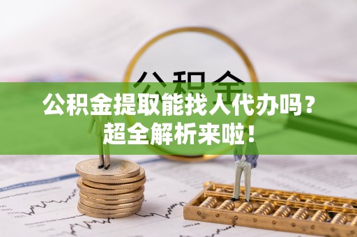 阜平公积金提取能找人代办吗？超全解析来啦！