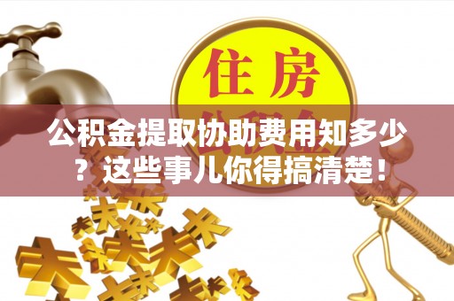 阜平公积金提取协助费用知多少？这些事儿你得搞清楚！