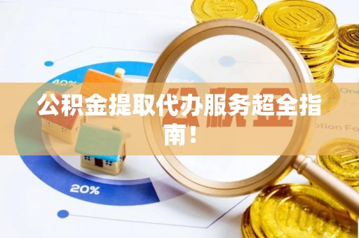 阜平公积金提取代办服务超全指南！