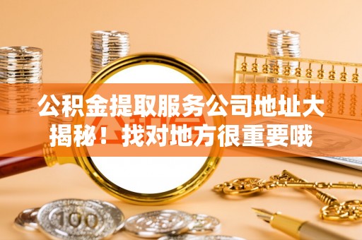 阜平公积金提取服务公司地址大揭秘！找对地方很重要哦
