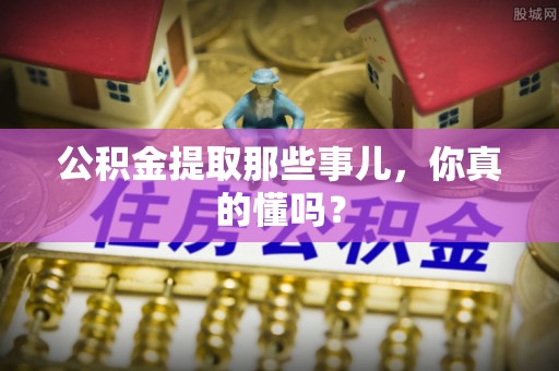 阜平公积金提取那些事儿，你真的懂吗？