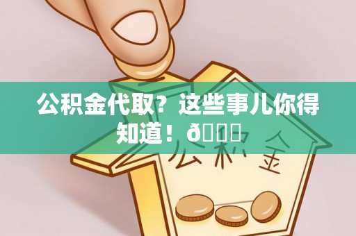 阜平公积金代取？这些事儿你得知道！😎