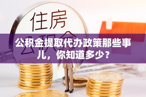 阜平公积金提取代办政策那些事儿，你知道多少？