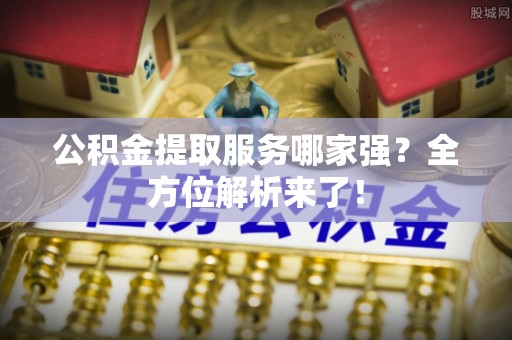 阜平公积金提取服务哪家强？全方位解析来了！