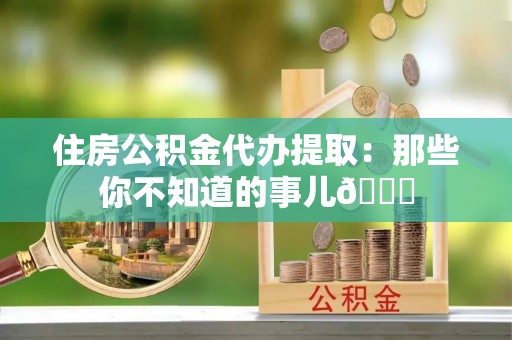 阜平住房公积金代办提取：那些你不知道的事儿😎