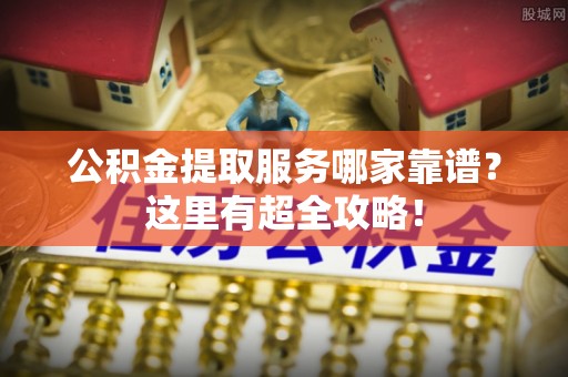 阜平公积金提取服务哪家靠谱？这里有超全攻略！