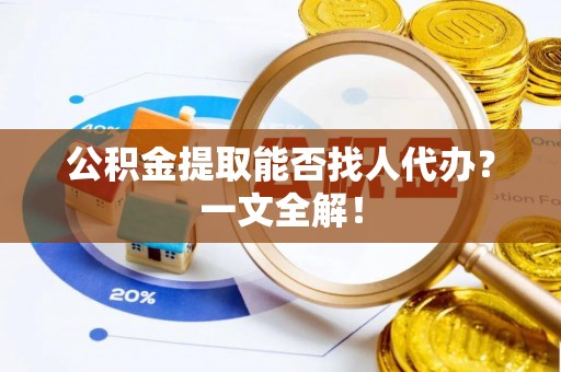 阜平公积金提取能否找人代办？一文全解！