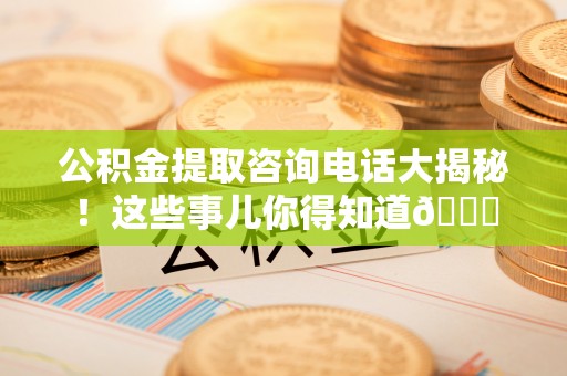 阜平公积金提取咨询电话大揭秘！这些事儿你得知道😎