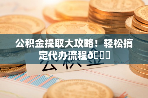 阜平公积金提取大攻略！轻松搞定代办流程😎