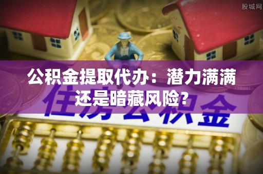 阜平公积金提取代办：潜力满满还是暗藏风险？