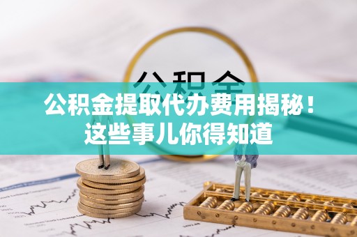 阜平公积金提取代办费用揭秘！这些事儿你得知道