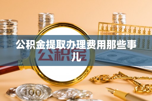 阜平公积金提取办理费用那些事儿