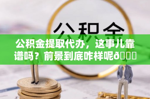 阜平公积金提取代办，这事儿靠谱吗？前景到底咋样呢😏
