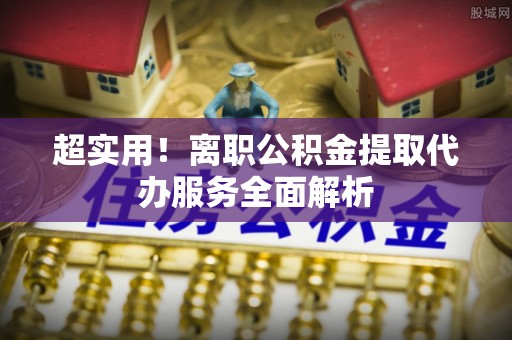 阜平超实用！离职公积金提取代办服务全面解析